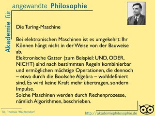 Akademiefürangewandte Philosophie
http://akademiephilosophie.de
Die Turing-Maschine
Bei elektronischen Maschinen ist es umgekehrt: Ihr
Können hängt nicht in der Weise von der Bauweise
ab.
Elektronische Gatter (zum Beispiel: UND, ODER,
NICHT) sind nach bestimmten Regeln kombinierbar
und ermöglichen mächtige Operationen, die dennoch
– etwa durch die Boolsche Algebra – wohldeﬁniert
sind. Es wird keine Kraft mehr übertragen, sondern
Impulse.
Solche Maschinen werden durch Rechenprozesse,
nämlich Algorithmen, beschrieben.
Dr. Thomas Wachtendorf
 
