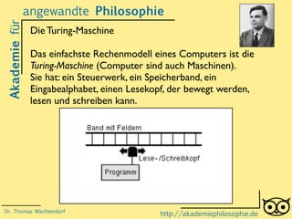Akademiefürangewandte Philosophie
http://akademiephilosophie.de
Die Turing-Maschine
Das einfachste Rechenmodell eines Computers ist die
Turing-Maschine (Computer sind auch Maschinen).
Sie hat: ein Steuerwerk, ein Speicherband, ein
Eingabealphabet, einen Lesekopf, der bewegt werden,
lesen und schreiben kann.
Dr. Thomas Wachtendorf
 