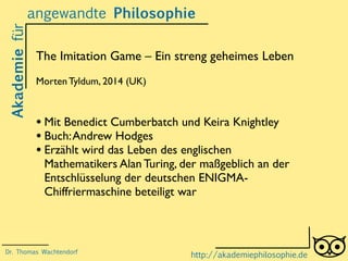 Akademiefürangewandte Philosophie
http://akademiephilosophie.de
The Imitation Game – Ein streng geheimes Leben
Morten Tyldum, 2014 (UK)
• Mit Benedict Cumberbatch und Keira Knightley
• Buch:Andrew Hodges
• Erzählt wird das Leben des englischen
Mathematikers Alan Turing, der maßgeblich an der
Entschlüsselung der deutschen ENIGMA-
Chiffriermaschine beteiligt war
Dr. Thomas Wachtendorf
 