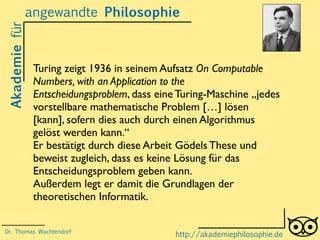 Akademiefürangewandte Philosophie
http://akademiephilosophie.de
Turing zeigt 1936 in seinem Aufsatz On Computable
Numbers, with an Application to the
Entscheidungsproblem, dass eine Turing-Maschine „jedes
vorstellbare mathematische Problem […] lösen
[kann], sofern dies auch durch einen Algorithmus
gelöst werden kann.“
Er bestätigt durch diese Arbeit Gödels These und
beweist zugleich, dass es keine Lösung für das
Entscheidungsproblem geben kann.
Außerdem legt er damit die Grundlagen der
theoretischen Informatik.
Dr. Thomas Wachtendorf
 