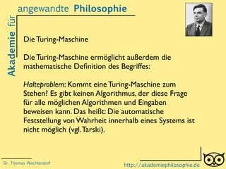 Akademiefürangewandte Philosophie
http://akademiephilosophie.de
Die Turing-Maschine
Die Turing-Maschine ermöglicht außerdem die
mathematische Deﬁnition des Begriffes:
Halteproblem: Kommt eine Turing-Maschine zum
Stehen? Es gibt keinen Algorithmus, der diese Frage
für alle möglichen Algorithmen und Eingaben
beweisen kann. Das heißt: Die automatische
Feststellung von Wahrheit innerhalb eines Systems ist
nicht möglich (vgl.Tarski).
Dr. Thomas Wachtendorf
 
