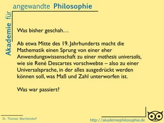Akademiefürangewandte Philosophie
http://akademiephilosophie.de
Was bisher geschah…
Ab etwa Mitte des 19. Jahrhunderts macht die
Mathematik einen Sprung von einer eher
Anwendungswissenschaft zu einer mathesis universalis,
wie sie René Descartes vorschwebte – also zu einer
Universalsprache, in der alles ausgedrückt werden
können soll, was Maß und Zahl unterworfen ist.
Was war passiert?
Dr. Thomas Wachtendorf
 