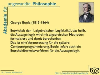 Akademiefürangewandte Philosophie
http://akademiephilosophie.de
George Boole (1815-1864)
Entwickelt den 1. algebraischen Logikkalkül, das heißt,
die Aussagenlogik wird mit algebraischen Methoden
formalisiert und damit berechenbar.
Das ist eineVoraussetzung für die spätere
Computerprogrammierung. Boole liefert auch ein
Entscheidbarkeitsverfahren für die Aussagenlogik.
Dr. Thomas Wachtendorf
 