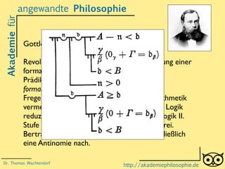 Akademiefürangewandte Philosophie
http://akademiephilosophie.de
Gottlob Frege (1848-1925)
Revolutioniert die Logik durch die Entwicklung einer
formalen Sprache der Logik (Aussagen- und
Prädikatenlogik). Liefert die Grundlage für
formallogische Beweise.
Frege will Fehler in den Grundlagen der Arithmetik
vermeiden, indem er die Mathematik auf die Logik
reduziert (Logizismus).Aber: Die Prädikatenlogik II.
Stufe ist nicht vollständig und widerspruchsfrei.
Bertrand Russell weist in Freges System schließlich
eine Antinomie nach.
Dr. Thomas Wachtendorf
 