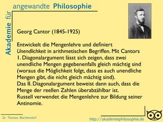 Akademiefürangewandte Philosophie
http://akademiephilosophie.de
Georg Cantor (1845-1925)
Entwickelt die Mengenlehre und deﬁniert
Unendlichkeit in arithmetischen Begriffen. Mit Cantors
1. Diagonalargument lässt sich zeigen, dass zwei
unendliche Mengen gegebenenfalls gleich mächtig sind
(woraus die Möglichkeit folgt, dass es auch unendliche
Mengen gibt, die nicht gleich mächtig sind).
Das II. Diagonalargument beweist dann auch, dass die
Menge der reellen Zahlen überabzählbar ist.
Russell verwendet die Mengenlehre zur Bildung seiner
Antinomie.
Dr. Thomas Wachtendorf
 