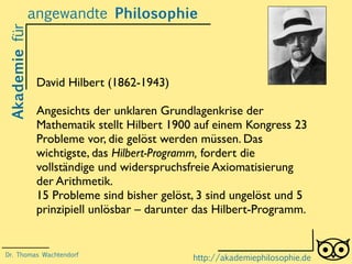 Akademiefürangewandte Philosophie
http://akademiephilosophie.de
David Hilbert (1862-1943)
Angesichts der unklaren Grundlagenkrise der
Mathematik stellt Hilbert 1900 auf einem Kongress 23
Probleme vor, die gelöst werden müssen. Das
wichtigste, das Hilbert-Programm, fordert die
vollständige und widerspruchsfreie Axiomatisierung
der Arithmetik.
15 Probleme sind bisher gelöst, 3 sind ungelöst und 5
prinzipiell unlösbar – darunter das Hilbert-Programm.
Dr. Thomas Wachtendorf
 