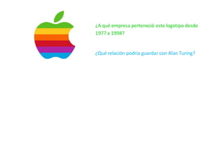 ¿A qué empresa perteneció este logotipo desde
1977 a 1998?
¿Qué relación podría guardar con Alan Turing?
¿Cuál esel origende la manzana de Apple,uno de loslogosmás conocidosdel planeta?¿Enqué se inspiró Steve Jobs, el fundador de la compañía, cuando
eligió la famosa manzana mordida como seña de identidad de su empresa?
En torno a esta cuestión ha habido diferentes teorías, sin que la respuesta haya llegado nunca a estar clara, en parte por las ambigüedades de Jobs al
contestar. Jobsmanifestóenmásde unaocasiónsu admiraciónhaciaAlanTuring,geniode lasmatemáticascuyavida tuvoun final trágico.Quizás inspirado
enel cuentode Blancanieves –estaeslahipótesisde DavidLeavitt,unode susbiógrafos–,optópormorderunamanzanarociada con cianuro para poner fin
a su vida.
Otras teorías
 Jobs era vegetariano y le gustaban mucho las manzanas
 Juego de palabras entre bite (mordida, en inglés) y byte (término de medida informática)
 Jobs visitó el día antes de crear la empresa, el huerto de manzanos que solía visitar como lugar de descanso situado en el estado de Oregon.
 Está mordida, para distinguirla de una cereza
 En 1968, losBeatlesfundaronunaempresallamadaApple Corps.(productora,merchandising,giras,…) Steve Jobseraunapasionadode los Beatles.
Una versión ampliamente difundida, dice que el nombre y logotipo de la empresa es un homenaje de Jobs a los Beatles.
 La versión más aceptada es que el primer logo de apple representaba a Newton debajo de un manzano, lo que evolucionó en la si lueta de la
manzana.La mordidase ha interpretadocomounareferenciaala adquisicióndelconocimientoporparte de la humanidad. La manzana es símbolo
de iluminación
 