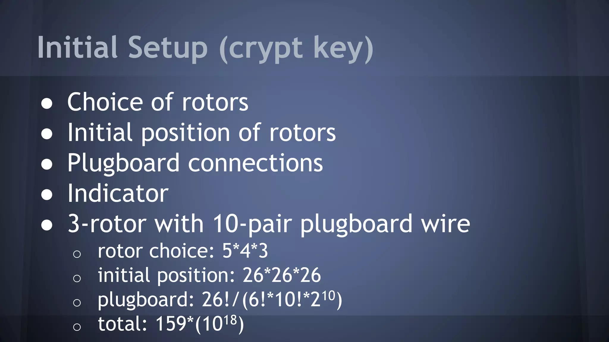 Initial Setup (crypt key)
● Choice of rotors
● Initial position of rotors
● Plugboard connections
● Indicator
● 3-rotor with 10-pair plugboard wire
o rotor choice: 5*4*3
o initial position: 26*26*26
o plugboard: 26!/(6!*10!*210)
o total: 159*(1018)
 