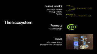 The Ecosystem
Frameworks
JavaScript libraries
Markup systems
Polyfills
Formats
The “JPEG of 3D”
Tools
Unity, Unreal export
Browser-based VR creation
<glam>
<scene>
<cube id="photocube”></cube>
</scene>
</glam>
#photocube {
image:url(../images/photo.png);
}
 