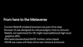 From here to the Metaverse
Current WebVR-enabled browsers are just a first step
Browser UI was designed for old paradigms; time to reinvent
WebGL not optimized for VR; might need additional high-level
graphics APIs
Will need standardized 6DOF, motion, voice inputs
VR/AR use cases will likely drive new network protocols
 