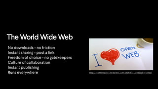 http://commonspace.wordpress.com/2014/03/12/happybirthday/
The World Wide Web
No downloads - no friction
Instant sharing - post a link
Freedom of choice - no gatekeepers
Culture of collaboration
Instant publishing
Runs everywhere
 