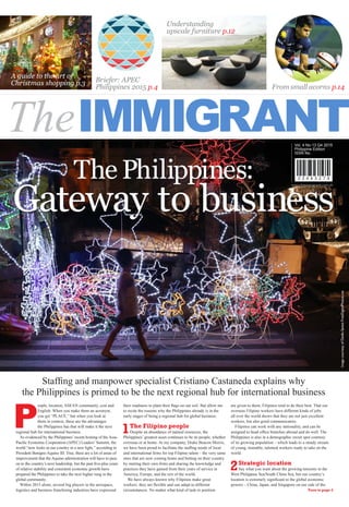 Briefer: APEC
Philippines 2015 p.4 From small acorns p.14
A guide to the art of
Christmas shopping p.3
Understanding
upscale furniture p.12
Turn to page 2
Gateway to business
Staffing and manpower specialist Cristiano Castaneda explains why
the Philippines is primed to be the next regional hub for international business
Vol. 4 No.13 Q4 2015
Philippine Edition
ISSN No.
www.theimmigrant.com.ph
P
eople, location, ASEAN community, cost and
English. When you make them an acronym,
you get “PLACE,” but when you look at
them in context, these are the advantages
the Philippines has that will make it the next
regional hub for international business.
As evidenced by the Philippines’ recent hosting of the Asia-
Pacific Economic Cooperation (APEC) Leaders’ Summit, the
world “now looks at our country in a new light,” according to
President Benigno Aquino III. True, there are a lot of areas of
improvement that the Aquino administration will have to pass
on to the country’s next leadership, but the past five-plus years
of relative stability and consistent economic growth have
prepared the Philippines to take the next higher rung in the
global community.
Within 2015 alone, several big players in the aerospace,
logistics and business franchising industries have expressed
their readiness to plant their flags on our soil. But allow me
to recite the reasons why the Philippines already is in the
early stages of being a regional hub for global business:
1The Filipino people
Despite an abundance of natural resources, the
Philippines’ greatest asset continues to be its people, whether
overseas or at home. At my company, Drake Beacon Morris,
we have been proud to facilitate the staffing needs of local
and international firms for top Filipino talent – the very same
ones that are now coming home and betting on their country
by starting their own firms and sharing the knowledge and
practices they have gained from their years of service in
America, Europe, and the rest of the world.
We have always known why Filipinos make great
workers: they are flexible and can adapt to different
circumstances. No matter what kind of task or position
are given to them, Filipinos tend to do their best. That our
overseas Filipino workers have different kinds of jobs
all over the world shows that they are not just excellent
workers, but also good communicators.
Filipinos can work with any nationality, and can be
assigned to head office branches abroad and do well. The
Philippines is also in a demographic sweet spot courtesy
of its growing population – which leads to a steady stream
of young, trainable, talented workers ready to take on the
world.
2Strategic location
Say what you want about the growing tensions in the
West Philippine Sea/South China Sea, but our country’s
location is extremely significant to the global economic
powers – China, Japan, and Singapore on our side of the
ImagecourtesyofDaniloSantosFreeDigitalPhotos.net
The Philippines:
 