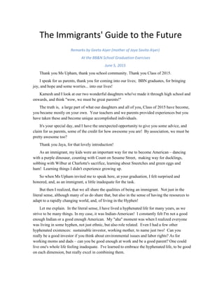 The	
  Immigrants'	
  Guide	
  to	
  the	
  Future	
  
Remarks	
  by	
  Geeta	
  Aiyer	
  (mother	
  of	
  Jaya	
  Aiyer)	
  
	
  At	
  the	
  BB&N	
  School	
  Graduation	
  Exercises	
  
June	
  5,	
  2015	
  
INTRODUCTION BY JAYA AIYER ‘15
Hello, my name is Jaya Aiyer and I am here today to introduce my mother, Geeta Aiyer, the
Class of 2015 parent graduation speaker. My mom is the Chief Financial Advisor and President
of a socially-responsibly investment firm, Boston Common Asset Management, and President
and founder of Direct Action for Women Now, an NGO that works to prevent sexual abuse in
South Asia. Unlike most daughters, I’ve always seen my mom as really cool. She hiked parts of
the Himalayas in her 20’s, she comfortably speaks a handful of Indian languages and has learned
Japanese, Arabic, Farsi, and Spanish—all for fun, and she even started her own spice company in
the 90’s! My mom often down plays most, if not all her accomplishments—I had to Google a bio
about her to find out that she won the Joan Bavaria Award as well as the SRI Service Award for
her impact in socially-responsible investing. In truth, I never really understood how accomplished
my mom was until she was featured in the Boston Globe’s 2014 Top 100 Women-Led Businesses
in Massachusetts.
As students, we are told to follow our hearts but often feel restricted to what is expected of
us, my mom’s advice in the Globe article was to “learn skills; work where your passion lies. With
success comes responsibility. Give back to your community and to the causes that inspire you.”
My mom has always pushed me to pursue what I find interesting, but aside from preaching this—
my mom does it. No one asked her to invest in socially responsible companies or to start an NGO,
she just went for it. And for that, as well as many other things, I am thankful to have her by my
side and to introduce my mother, Geeta Aiyer, to the podium.
GEETA AIYER’S TALK
Thank you Ms Upham, thank you school community. Thank you Class of 2015.
I speak for us parents, thank you for coming into our lives; BBN graduates, for bringing joy,
and hope and some worries... into our lives!
Kamesh and I look at our two wonderful daughters who've made it through high school and
onwards, and think "wow, we must be great parents!"
The truth is, a large part of what our daughters and all of you, Class of 2015 have become,
you became mostly on your own. Your teachers and we parents provided experiences but you
have taken these and become unique accomplished individuals.
It's your special day, and I have the unexpected opportunity to give you some advice, and
claim for us parents, some of the credit for how awesome you are! By association, we must be
pretty awesome too?
 