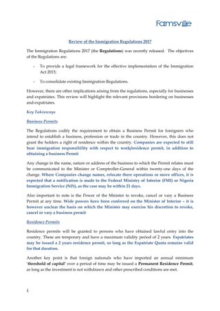 1
Review of the Immigration Regulations 2017
The Immigration Regulations 2017 (the Regulations) was recently released. The objectives
of the Regulations are:
- To provide a legal framework for the effective implementation of the Immigration
Act 2015;
- To consolidate existing Immigration Regulations.
However, there are other implications arising from the regulations, especially for businesses
and expatriates. This review will highlight the relevant provisions bordering on businesses
and expatriates.
Key Takeaways
Business Permits
The Regulations codify the requirement to obtain a Business Permit for foreigners who
intend to establish a business, profession or trade in the country. However, this does not
grant the holders a right of residence within the country. Companies are expected to still
bear immigration responsibility with respect to work/residence permit, in addition to
obtaining a business Permit
Any change in the name, nature or address of the business to which the Permit relates must
be communicated to the Minister or Comptroller-General within twenty-one days of the
change. Where Companies change names, relocate there operations or move offices, it is
expected that a notification is made to the Federal Ministry of Interior (FMI) or Nigeria
Immigration Service (NIS), as the case may be within 21 days.
Also important to note is the Power of the Minister to revoke, cancel or vary a Business
Permit at any time. Wide powers have been conferred on the Minister of Interior – it is
however unclear the basis on which the Minister may exercise his discretion to revoke,
cancel or vary a business permit
Residence Permits
Residence permits will be granted to persons who have obtained lawful entry into the
country. These are temporary and have a maximum validity period of 2 years. Expatriates
may be issued a 2 years residence permit, so long as the Expatriate Quota remains valid
for that duration.
Another key point is that foreign nationals who have imported an annual minimum
‘threshold of capital’ over a period of time may be issued a Permanent Residence Permit,
as long as the investment is not withdrawn and other prescribed conditions are met.
 