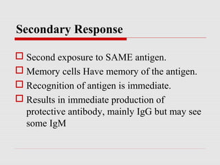 Secondary Response
 Second exposure to SAME antigen.
 Memory cells Have memory of the antigen.
 Recognition of antigen is immediate.
 Results in immediate production of
protective antibody, mainly IgG but may see
some IgM
 