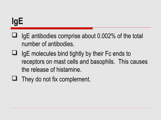 IgE
 IgE antibodies comprise about 0.002% of the total
number of antibodies.
 IgE molecules bind tightly by their Fc ends to
receptors on mast cells and basophils. This causes
the release of histamine.
 They do not fix complement.
 