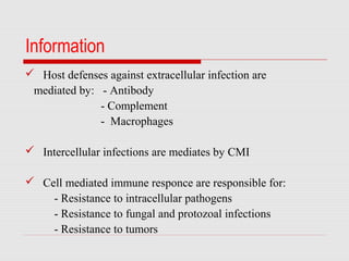 Information
 Host defenses against extracellular infection are
mediated by: - Antibody
- Complement
- Macrophages
 Intercellular infections are mediates by CMI
 Cell mediated immune responce are responsible for:
- Resistance to intracellular pathogens
- Resistance to fungal and protozoal infections
- Resistance to tumors
 