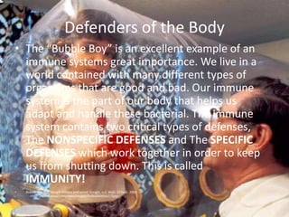 Defenders of the BodyThe “Bubble Boy” is an excellent example of an immune systems great importance. We live in a world contained with many different types of organisms that are good and bad. Our immune system is the part of our body that helps us adapt and handle these bacterial. The immune system contains two critical types of defenses, The NONSPECIFIC DEFENSES and The SPECIFIC DEFENSES which work together in order to keep us from shutting down. This is called IMMUNITY!Bubble Boy. N.d. Google Images and wired. Google, n.d. Web. 23 Sept. 2009.      <http://www.wired.com/news/images/fullbubbleboy1.fijpg>. 