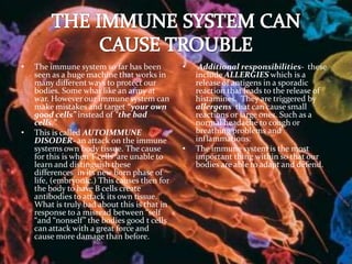 THE IMMUNE SYSTEM CAN CAUSE TROUBLEThe immune system so far has been seen as a huge machine that works in many different ways to protect our bodies. Some what like an army at war. However our immune system can make mistakes and target “your own good cells” instead of “the bad cells.” This is called AUTOIMMUNE DISODER- an attack on the immune systems own body tissue. The cause for this is when T cells  are unable to learn and distinguish these differences  in its new born phase of life, (embryonic.) This causes then for the body to have B cells create antibodies to attack its own tissue. What is truly bad about this is that in response to a misread between “self “and “nonself” the bodies good t cells can attack with a great force and cause more damage than before.Additional responsibilities- these include ALLERGIES which is a release of antigens in a sporadic reaction that leads to the release of histamines.  They are triggered by allergens  that can cause small reactions or large ones. Such as a normal headache to cough or breathing problems and inflammations. The immune system is the most important thing within so that our bodies are able to adapt and defend. 