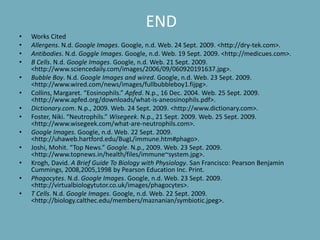 ENDWorks Cited Allergens. N.d. Google Images. Google, n.d. Web. 24 Sept. 2009. <http://dry-tek.com>.Antibodies. N.d. Goggle Images. Google, n.d. Web. 19 Sept. 2009. <http://medicues.com>.B Cells. N.d. Google Images. Google, n.d. Web. 21 Sept. 2009. <http://www.sciencedaily.com/‌images/‌2006/‌09/‌060920191637.jpg>.Bubble Boy. N.d. Google Images and wired. Google, n.d. Web. 23 Sept. 2009. <http://www.wired.com/‌news/‌images/‌fullbubbleboy1.fijpg>.Collins, Margaret. “Eosinophils.” Apfed. N.p., 16 Dec. 2004. Web. 25 Sept. 2009. <http://www.apfed.org/‌downloads/‌what-is-aneosinophils.pdf>.Dictionary.com. N.p., 2009. Web. 24 Sept. 2009. <http://www.dictionary.com>.Foster, Niki. “Neutrophils.” Wisegeek. N.p., 21 Sept. 2009. Web. 25 Sept. 2009. <http://www.wisegeek.com/‌what-are-neutrophils.com>.Google Images. Google, n.d. Web. 22 Sept. 2009. <http://uhaweb.hartford.edu/‌BugL/‌immune.htm#phago>.Joshi, Mohit. “Top News.” Google. N.p., 2009. Web. 23 Sept. 2009. <http://www.topnews.in/‌health/‌files/‌immune~system.jpg>.Krogh, David. A Brief Guide To Biology with Physiology. San Francisco: Pearson Benjamin Cummings, 2008,2005,1998 by Pearson Education Inc. Print.Phagocytes. N.d. Google Images. Google, n.d. Web. 23 Sept. 2009. <http://virtualbiologytutor.co.uk/‌images/‌phagocytes>.T Cells. N.d. Google Images. Google, n.d. Web. 22 Sept. 2009. <http://biology.calthec.edu/‌members/‌maznanian/‌symbiotic.jpeg>.