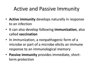 Active and Passive ImmunityActive immunity develops naturally in response to an infectionIt can also develop following immunization, also called vaccinationIn immunization, a nonpathogenic form of a microbe or part of a microbe elicits an immune response to an immunological memoryPassive immunity provides immediate, short-term protection