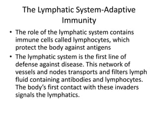The Lymphatic System-Adaptive ImmunityThe role of the lymphatic system contains immune cells called lymphocytes, which protect the body against antigensThe lymphatic system is the first line of defense against disease. This network of vessels and nodes transports and filters lymph fluid containing antibodies and lymphocytes. The body’s first contact with these invaders signals the lymphatics.