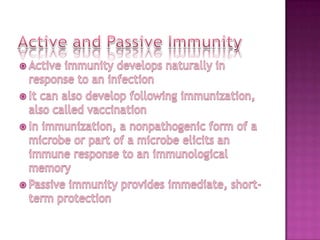 Active and Passive ImmunityActive immunity develops naturally in response to an infectionIt can also develop following immunization, also called vaccinationIn immunization, a nonpathogenic form of a microbe or part of a microbe elicits an immune response to an immunological memoryPassive immunity provides immediate, short-term protection