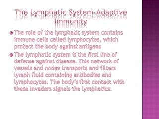 The Lymphatic System-Adaptive ImmunityThe role of the lymphatic system contains immune cells called lymphocytes, which protect the body against antigensThe lymphatic system is the first line of defense against disease. This network of vessels and nodes transports and filters lymph fluid containing antibodies and lymphocytes. The body’s first contact with these invaders signals the lymphatics.