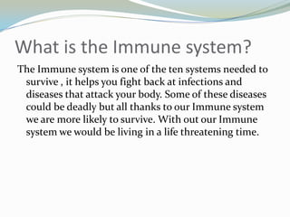 What is the Immune system? The Immune system is one of the ten systems needed to survive , it helps you fight back at infections and diseases that attack your body. Some of these diseases could be deadly but all thanks to our Immune system we are more likely to survive. With out our Immune system we would be living in a life threatening time.    