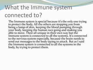 What the Immune system connected to?    The Immune system is special because it’s the only one trying to protect the body. All the others are stopping you from being a lump of skin, keeping the blood pumping through your body, keeping the human race going and making you able to move. Their all unique in their own way but the Immune system is connected to all the systems. It’s connected to the nervous system especially, because the brain needs to send out messages to the body saying to attack. But as I said the Immune system is connected to all the systems in the body, by trying to protect them.