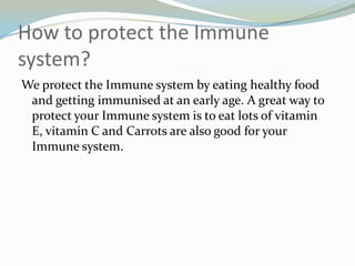 How to protect the Immune system? We protect the Immune system by eating healthy food and getting immunised at an early age. A great way to protect your Immune system is to eat lots of vitamin E, vitamin C and Carrots are also good for your Immune system.