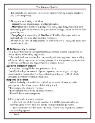 The Immune System

     Eosinophils and basophils increase in number during allergic reactions
    and stress responses.

  2- Nongranular leukocytes include
    - monocytes or macrophages and lymphocytes.
    -Monocytes also function as phagocytic cells, engulfing, ingesting, and
    destroying greater numbers and quantities of foreign bodies or toxins than
    granulocytes.
    -Lymphocytes, consisting of B cells and T cells, play major roles in
    humoral and cell-mediated immune responses.
    About 60% to 70% of lymphocytes in the blood are ‘T’ cells, and about 10%
    to 20% are B cells .

D. Inflammatory Response
 *is a major function of the natural immune system elicited in response to
 tissue injury or invading organisms.
 *Chemical mediators assist this response by minimizing blood loss, walling
 off the invading organism, activating phagocytes, and promoting formation
 of fibrous scar tissue and regeneration of injured tissue.
Acquired Immunity include
 *it acquired during life but not present at birth.
 *usually develops as a result of prior exposure to an antigen through
 immunization (vaccination) or by contracting a disease, both of which
 generate a protective immune response.
Response to invasion
 *When the body is invaded or attacked by bacteria, viruses, or other
 pathogens, it has three means of defending itself :
 *The phagocytic immune response
 *The humoral or antibody immune response
 *The cellular immune response

 1-The phagocytic immune response
   – is the first line of defense, it involves the WBCs (granulocytes and
   macrophages), which have the ability to ingest foreign particles.
   – These cells move to the point of attack, where they engulf and destroy
   the invading agents.
       Page 2
 