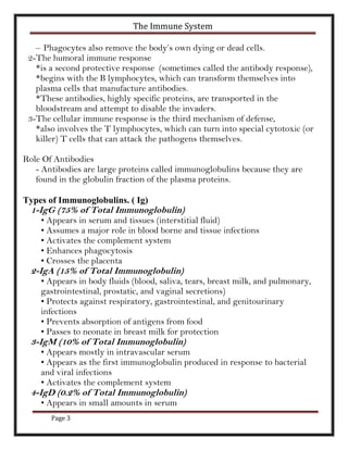 The Immune System

   – Phagocytes also remove the body’s own dying or dead cells.
 2-The humoral immune response
   *is a second protective response (sometimes called the antibody response),
   *begins with the B lymphocytes, which can transform themselves into
   plasma cells that manufacture antibodies.
   *These antibodies, highly specific proteins, are transported in the
   bloodstream and attempt to disable the invaders.
 3-The cellular immune response is the third mechanism of defense,
   *also involves the T lymphocytes, which can turn into special cytotoxic (or
   killer) T cells that can attack the pathogens themselves.

Role Of Antibodies
   - Antibodies are large proteins called immunoglobulins because they are
   found in the globulin fraction of the plasma proteins.

Types of Immunoglobulins. ( Ig)
  1-IgG (75% of Total Immunoglobulin)
    • Appears in serum and tissues (interstitial fluid)
    • Assumes a major role in blood borne and tissue infections
    • Activates the complement system
    • Enhances phagocytosis
    • Crosses the placenta
  2-IgA (15% of Total Immunoglobulin)
    • Appears in body fluids (blood, saliva, tears, breast milk, and pulmonary,
    gastrointestinal, prostatic, and vaginal secretions)
    • Protects against respiratory, gastrointestinal, and genitourinary
    infections
    • Prevents absorption of antigens from food
    • Passes to neonate in breast milk for protection
  3-IgM (10% of Total Immunoglobulin)
    • Appears mostly in intravascular serum
    • Appears as the first immunoglobulin produced in response to bacterial
    and viral infections
    • Activates the complement system
  4-IgD (0.2% of Total Immunoglobulin)
    • Appears in small amounts in serum
       Page 3
 