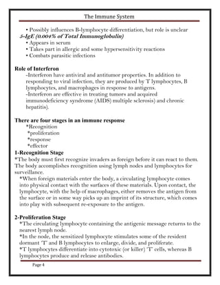 The Immune System

    • Possibly influences B-lymphocyte differentiation, but role is unclear
  5-IgE (0.004% of Total Immunoglobulin)
    • Appears in serum
    • Takes part in allergic and some hypersensitivity reactions
    • Combats parasitic infections

Role of Interferon
    -Interferon have antiviral and antitumor properties. In addition to
    responding to viral infection, they are produced by T lymphocytes, B
    lymphocytes, and macrophages in response to antigens.
    -Interferon are effective in treating tumors and acquired
    immunodeficiency syndrome (AIDS) multiple sclerosis) and chronic
    hepatitis).

There are four stages in an immune response
     *Recognition
     *proliferation
     *response
     *effector
1-Recognition Stage
*The body must first recognize invaders as foreign before it can react to them.
The body accomplishes recognition using lymph nodes and lymphocytes for
surveillance.
  *When foreign materials enter the body, a circulating lymphocyte comes
  into physical contact with the surfaces of these materials. Upon contact, the
  lymphocyte, with the help of macrophages, either removes the antigen from
  the surface or in some way picks up an imprint of its structure, which comes
  into play with subsequent re-exposure to the antigen.

2-Proliferation Stage
  *The circulating lymphocyte containing the antigenic message returns to the
  nearest lymph node.
  *In the node, the sensitized lymphocyte stimulates some of the resident
  dormant ‘T’ and B lymphocytes to enlarge, divide, and proliferate.
  *T lymphocytes differentiate into cytotoxic (or killer) ‘T’ cells, whereas B
  lymphocytes produce and release antibodies.
       Page 4
 