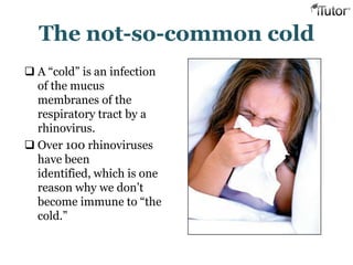 The not-so-common cold
 A “cold” is an infection
of the mucus
membranes of the
respiratory tract by a
rhinovirus.
 Over 100 rhinoviruses
have been
identified, which is one
reason why we don‟t
become immune to “the
cold.”
 