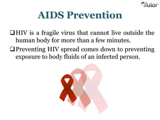 AIDS Prevention
HIV is a fragile virus that cannot live outside the
human body for more than a few minutes.
Preventing HIV spread comes down to preventing
exposure to body fluids of an infected person.
 