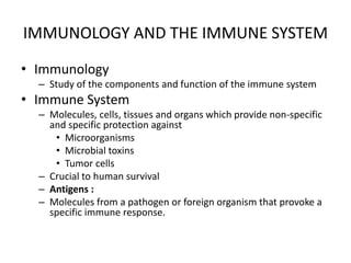 IMMUNOLOGY AND THE IMMUNE SYSTEM
• Immunology
– Study of the components and function of the immune system
• Immune System
– Molecules, cells, tissues and organs which provide non-specific
and specific protection against
• Microorganisms
• Microbial toxins
• Tumor cells
– Crucial to human survival
– Antigens :
– Molecules from a pathogen or foreign organism that provoke a
specific immune response.
 