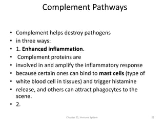Chapter 21, Immune System 32
• Complement helps destroy pathogens
• in three ways:
• 1. Enhanced inflammation.
• Complement proteins are
• involved in and amplify the inflammatory response
• because certain ones can bind to mast cells (type of
• white blood cell in tissues) and trigger histamine
• release, and others can attract phagocytes to the
scene.
• 2.
Complement Pathways
 