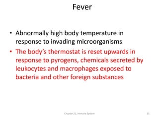 Chapter 21, Immune System 35
• Abnormally high body temperature in
response to invading microorganisms
• The body’s thermostat is reset upwards in
response to pyrogens, chemicals secreted by
leukocytes and macrophages exposed to
bacteria and other foreign substances
Fever
 