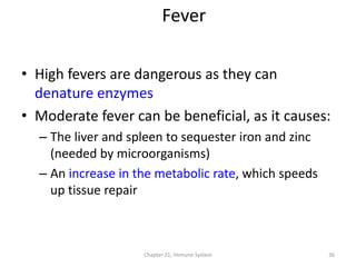 Chapter 21, Immune System 36
• High fevers are dangerous as they can
denature enzymes
• Moderate fever can be beneficial, as it causes:
– The liver and spleen to sequester iron and zinc
(needed by microorganisms)
– An increase in the metabolic rate, which speeds
up tissue repair
Fever
 