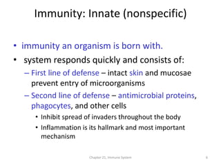Chapter 21, Immune System 6
Immunity: Innate (nonspecific)
• immunity an organism is born with.
• system responds quickly and consists of:
– First line of defense – intact skin and mucosae
prevent entry of microorganisms
– Second line of defense – antimicrobial proteins,
phagocytes, and other cells
• Inhibit spread of invaders throughout the body
• Inflammation is its hallmark and most important
mechanism
 