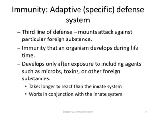 Chapter 21, Immune System 7
Immunity: Adaptive (specific) defense
system
– Third line of defense – mounts attack against
particular foreign substance.
– Immunity that an organism develops during life
time.
– Develops only after exposure to including agents
such as microbs, toxins, or other foreign
substances.
• Takes longer to react than the innate system
• Works in conjunction with the innate system
 