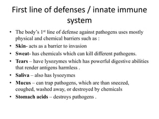 First line of defenses / innate immune
system
• The body’s 1st line of defense against pathogens uses mostly
physical and chemical barriers such as :
• Skin- acts as a barrier to invasion
• Sweat- has chemicals which can kill different pathogens.
• Tears – have lysozymes which has powerful digestive abilities
that render antigens harmless .
• Saliva – also has lysozymes
• Mucus – can trap pathogens, which are than sneezed,
coughed, washed away, or destroyed by chemicals
• Stomach acids – destroys pathogens .
 