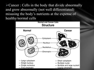 Cancer : Cells in the body that divide abnormally
and grow abnormally (not well differentiated)
misusing the body’s nutrients at the expense of
healthy/normal cells
 