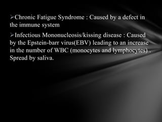 Chronic Fatigue Syndrome : Caused by a defect in
the immune system
Infectious Mononucleosis/kissing disease : Caused
by the Epstein-barr virus(EBV) leading to an increase
in the number of WBC (monocytes and lymphocytes) .
Spread by saliva.
 