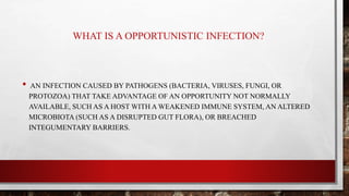 WHAT IS A OPPORTUNISTIC INFECTION?
• AN INFECTION CAUSED BY PATHOGENS (BACTERIA, VIRUSES, FUNGI, OR
PROTOZOA) THAT TAKE ADVANTAGE OF AN OPPORTUNITY NOT NORMALLY
AVAILABLE, SUCH AS A HOST WITH A WEAKENED IMMUNE SYSTEM, AN ALTERED
MICROBIOTA (SUCH AS A DISRUPTED GUT FLORA), OR BREACHED
INTEGUMENTARY BARRIERS.
 