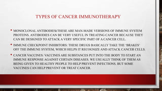TYPES OF CANCER IMMUNOTHERAPY
• MONOCLONAL ANTIBODIES: THESE ARE MAN-MADE VERSIONS OF IMMUNE SYSTEM
PROTEINS. ANTIBODIES CAN BE VERY USEFUL IN TREATING CANCER BECAUSE THEY
CAN BE DESIGNED TO ATTACK A VERY SPECIFIC PART OF A CANCER CELL.
• IMMUNE CHECKPOINT INHIBITORS: THESE DRUGS BASICALLY TAKE THE ‘BRAKES’
OFF THE IMMUNE SYSTEM, WHICH HELPS IT RECOGNIZE AND ATTACK CANCER CELLS.
• CANCER VACCINES: VACCINES ARE SUBSTANCES PUT INTO THE BODY TO START AN
IMMUNE RESPONSE AGAINST CERTAIN DISEASES. WE USUALLY THINK OF THEM AS
BEING GIVEN TO HEALTHY PEOPLE TO HELP PREVENT INFECTIONS. BUT SOME
VACCINES CAN HELP PREVENT OR TREAT CANCER.
 