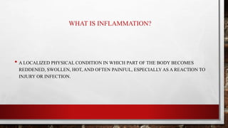 WHAT IS INFLAMMATION?
• A LOCALIZED PHYSICAL CONDITION IN WHICH PART OF THE BODY BECOMES
REDDENED, SWOLLEN, HOT, AND OFTEN PAINFUL, ESPECIALLY AS A REACTION TO
INJURY OR INFECTION.
 