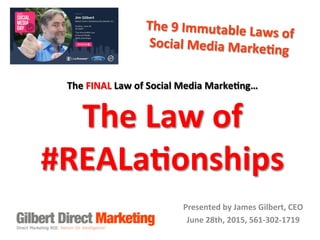 
The	
  9	
  Immutable	
  Laws	
  of	
  	
  
Social	
  Media	
  Marke9ng	
  	
  
Presented	
  by	
  James	
  Gilbert,	
  CEO	
  
June	
  28th,	
  2015,	
  561-­‐302-­‐1719	
  
The	
  FINAL	
  Law	
  of	
  Social	
  Media	
  Marke9ng…	
  	
  
The	
  Law	
  of	
  	
  
#REALa9onships	
  
 