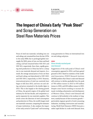 Vol.01 January 2016 3736 Asian Steel Watch
The Impact of China’s Early “Peak Steel”
and Scrap Generation on
Steel Raw Materials Prices
Dr. Jin-Seok Huh
Senior Principal Researcher
POSCO Research Institute
jshuh@posri.re.kr
Prices of steel raw materials, including iron ore
and coking coal, remained low from the late 1970s
to the early 2000s due to prolonged global over-
supply. By 2003, prices of iron ore fines and hard
coking coal had remained below USD 20/t and
USD 50/t, respectively. Since then, rapidly grow-
ing steel production in China has led to a sharp
rise in raw materials demand and imports. As a
result, the average annual prices of iron ore fines
and hard coking coal skyrocketed to USD 169/t
and USD 295/t, respectively, in 2010. However,
international prices of steel raw materials have
begun to fall since 2012, and iron ore and cok-
ing coal prices remained in the double digits in
2015. This is due largely to the slowing growth
of China, the growth engine of the global steel
industry for the last decade, and competitive ca-
pacity expansion by raw materials suppliers. This
article covers the direction of steel consumption
and production in China, the world’s largest steel
raw materials consumer, comparing the estimates
of major institutions. It also analyzes the impact
of the early arrival of “peak steel” and increasing
scrap generation in China on international iron
ore and coking coal prices.
China already reached peak
steel demand
Suggestions of the early peak of China’s steel
consumption appeared in 2014, and have gained
ground in 2015. Based on statistics of the world-
steel Association, POSCO Research Institute
(POSRI) predicts that China’s crude steel demand
will continue to decline gradually from the peak
of 766 million tonnes in 2013 to 670 million
tonnes in 2020, and 650 million tonnes in 2025.
Despite some factors working to increase de-
mand, including urbanization and development
of Western China, China’s steel demand will
continue to fall modestly in the medium to long-
term, mainly because of slow economic growth—
particularly stagnant growth of steel-consuming
industries, including construction and manufac-
turing. World Steel Dynamics (WSD) forecasts a
rather rapid decline in crude steel demand: from
699 million tonnes in 2015, 656 million tonnes
in 2020, and 643 million tonnes in 2025.
The strong correlation between China’s steel
production and global raw materials price
Slack demand has resulted in a decline in steel
production. After surpassing 100 million tonnes
in 1996, China’s crude steel production increased
to 823 million tonnes in 2014, thanks to robust
steel demand. However, it started to fall in 2015.
From January to November 2015, crude steel
production stood at 738 million tonnes, a 2.2%
decline year-on-year. Negative growth of 2.3% is
projected for the entire year.
China’s steel production has a strong corre-
lation to global iron ore and coking coal prices.
After the early to mid-2000s, when China’s raw
materials imports took off to satisfy soaring crude
steel production, global iron ore and coking coal
prices surged due to supply shortages. Since 2013,
China’s crude steel production growth has slowed,
and major raw materials suppliers have expanded
capacities competitively, causing a rapid and con-
tinuous drop in global iron ore and coking coal
prices.
China’s crude steel production during the pe-
riod from 2000 to 2015 shows a correlation coef-
ficient of 0.80 with iron ore prices and 0.58 with
coking coal prices. This high correlation can be
explained by the large share of China’s imports in
global trade of iron ore and coking coal. The share
of China’s imports in the global seaborne iron
ore trade increased from 45.2% in 2006 to 66.1%
in 2014. Due to a high share of local coking coal
production, the share of China’s imports in the
global seaborne coking coal trade is lower than
that in the iron ore trade. This figure increased
from 8.5% in 2006 to 20.6% in 2014.
Generation of massive obsolete steel scrap
and changing steel production structure
in China
As generation of obsolete steel scrap increases,
the structure of steel production will begin to
change in near future. Despite Chinese steel ex-
China's Steel Industry
Meets the New Normal
Changes in China’s Crude Steel Production and Iron Ore/Coking Coal Prices
’00 ’03 ’06 ’09 ’12 ’15(e)
40
18
43
18
49
17
47
19
58
23
125
39
116
46
98
51
300
91
129
60
221
147
191
169
191
130
148
135
115
97
88
56
3.4
18.0 20.2 22.0 22.7
30.4
18.3 16.3
4.6
12.6 10.7 9.9
4.1
12.4
0.1 -2.3
Note: Based on iron ore fines spot (Fe 62%, CFR China), hard coking coal spot (FOB Australia)
Source: China Iron and Steel Association (CISA), POSCO Research Institute, November 2015
China's crude steel production change (%) Hard coking coal Iron ore fines(USD/t)
Note: Based on crude steel
Source: POSCO Research Institute (POSRI), November 2015, WSD, June 2015
China’s Steel Demand and Peak Forecast
(Mt)
800
750
700
650
600
550
500
’18 ’19 ’20 ’21’08 ’09 ’10 ’11 ’12 ’13 ’14 ’15 ’16 ’17 ’22 ’23 ’24 ’25
766
670
656
POSRI WSD
450
650
643
The Impact of China’s Early “Peak Steel” and Scrap Generation on Steel Raw Materials Prices
 